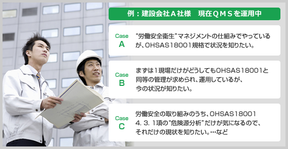 例:建設会社A社様 現在QMSを運用中 CaseA. 労働安全衛生マネジメントの仕組みでやっているが、OHSAS18001規格で状況を知りたい。 CaseB. まずは1現場だけがどうしてもOHSAS18001と同等の管理が求められ、運用しているが、今の状況が知りたい。 CaseC. 労働安全の取り組みのうち、OHSAS18001 4. 3. 1項の危険源分析だけが気になるので、それだけの現状を知りたい。…など